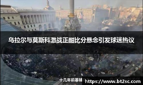 乌拉尔与莫斯科激战正酣比分悬念引发球迷热议